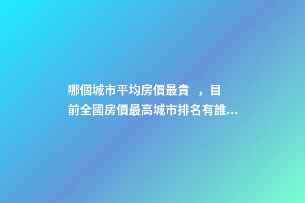 哪個城市平均房價最貴，目前全國房價最高城市排名有誰了解